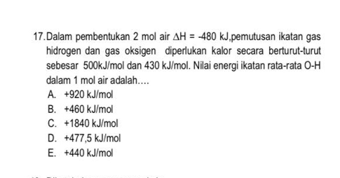 Dalam pembentukan 2 mol air △ H=-480kJ ,pemutusan ikatan gas
hidrogen dan gas oksigen diperlukan kalor secara berturut-turut
sebesar 500kJ/mol dan 430 kJ/mol. Nilai energi ikatan rata-rata O-H
dalam 1 mol air adalah...
A. +920 kJ/mol
B. +460 kJ/mol
C. +1840 kJ/mol
D. +477,5 kJ/mol
E. +440 kJ/mol