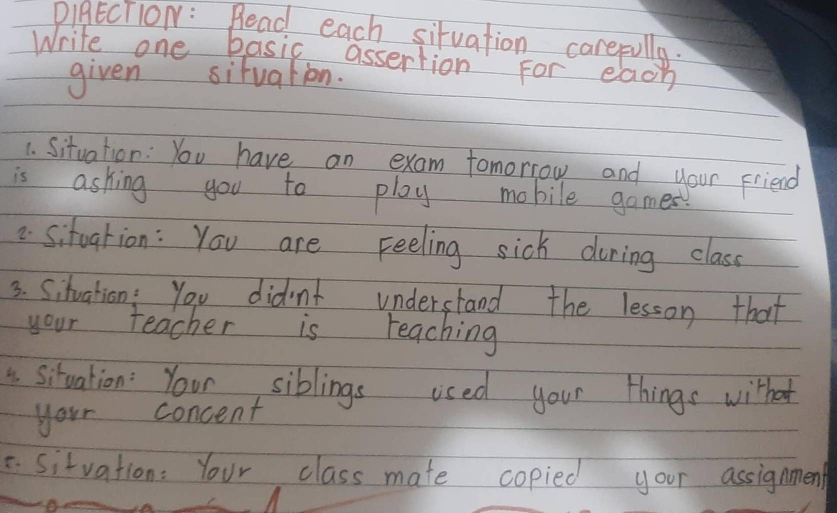 DIgECTlON : Read each situation carefully. 
Write one basic assertion For each 
given situation. 
1. Situation: You have an exam tomorrow and your Friend 
is ashing you to play mobile games 
2 Sitoarion : You are Feeling sick during class 
3. Situation : You didn't understand the lesson that 
your teacher is teaching 
4. situation: Your siblings used your things withat 
your concent 
C Sitvation: Your class mate copied your assignment