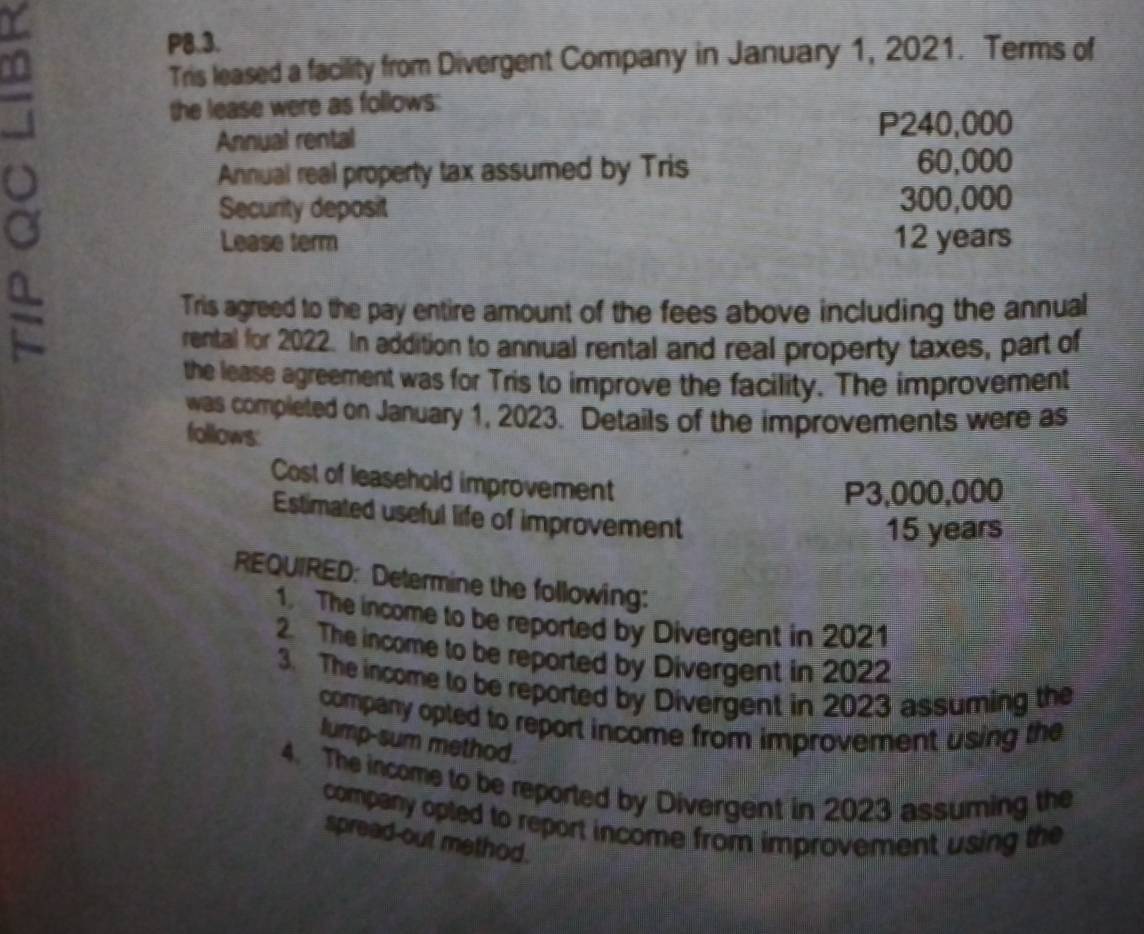 a P8.3. 
Tris leased a facility from Divergent Company in January 1, 2021. Terms of 
the lease were as follows: 
Annual rental
P240,000
o Annual real property tax assumed by Tris 60,000
Security deposit 300,000
Lease term 12 years
= 
Tris agreed to the pay entire amount of the fees above including the annual 
rental for 2022. In addition to annual rental and real property taxes, part of 
the lease agreement was for Tris to improve the facility. The improvement 
was completed on January 1, 2023. Details of the improvements were as 
follows: 
Cost of leasehold improvement
P3,000,000
Estimated useful life of improvement
15 years
REQUIRED: Determine the following: 
1. The income to be reported by Divergent in 2021
2. The income to be reported by Divergent in 2022 
3. The income to be reported by Divergent in 2023 assuming the 
company opted to report income from improvement using the 
lump-sum method. 
4. The income to be reported by Divergent in 2023 assuming the 
company opted to report income from improvement using the 
spread-out method.