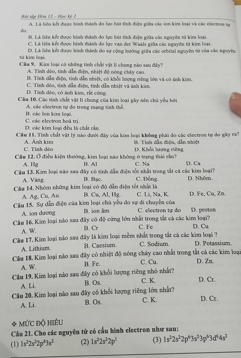 Bài tập Hóa 12 - Học kỳ 2
A. Là liên kết được hình thành do lực hút tĩnh điện giữa các ion kim loại và các electron tự
do.
B. Là liên kết được hình thành do lực hút tĩnh điện giữa các nguyên tử kim loại.
C. Là liên kết được hình thành do lực van der Waals giữa các nguyên tử kim loại.
D. Là liên kết được hình thành do sự cộng hưởng giữa các orbital nguyên tử của các nguyên
tử kim loại.
Câu 9. Kim loại có những tính chất vật lí chung nào sau đây?
A. Tính dẻo, tính dẫn điện, nhiệt độ nóng chảy cao.
B. Tính dẫn điện, tính dẫn nhiệt, có khối lượng riêng lớn và có ánh kim.
C. Tính dẻo, tính dẫn điện, tính dẫn nhiệt và ánh kim.
D. Tính dẻo, có ánh kim, rất cứng.
Câu 10. Các tính chất vật lí chung của kim loại gây nên chủ yếu bởi
A. các electron tự do trong mạng tinh thể.
B. các lon kim loại.
C. các electron hoá trị.
D. các kim loại đều là chất rắn.
Câu 11. Tính chất vật lý nào dưới đây của kim loại không phải do các electron tự do gây ra?
A. Ánh kim B. Tính dẫn điện, dẫn nhiệt
C. Tính dẻo D. Khối lượng riêng
Câu 12. Ở điều kiện thường, kim loại nào không ở trạng thái rắn?
A. Hg B. Al C. Na D. Ca
Câu 13. Kim loại nào sau đây có tính dẫn điện tốt nhất trong tất cả các kim loại?
A. Vàng. B. Bạc. C. Đồng. D. Nhôm.
Câu 14. Nhóm những kim loại có độ dẫn điện tốt nhất là
A. Ag, Cu, Au. B. Cu, Al, Hg. C. Li, Na, K. D. Fe, Cu, Zn.
Câu 15. Sự dẫn điện của kim loại chủ yếu do sự di chuyển của
A. ion dương B. ion âm C. electron tự do D. proton
Câu 16. Kim loại nào sau đây có độ cứng lớn nhất trong tất cả các kim loại?
B. Cr
A. W. C. Fe D. Cu
Câu 17. Kim loại nào sau đây là kim loại mềm nhất trong tất cả các kim loại ?
A. Lithium. B. Caesium. C. Sodium. D. Potassium.
Câu 18. Kim loại nào sau đây có nhiệt độ nóng chảy cao nhất trong tất cả các kim loại
A. W.
B. Fe. C. Cu. D. Zn.
Câu 19. Kim loại nào sau đây có khối lượng riêng nhỏ nhất?
A. Li. B. Os.
C. K. D. Cr.
Câu 20. Kim loại nào sau đây có khối lượng riêng lớn nhất?
C. K.
A. Li. B. Os. D. Cr.
mỨC độ hIềU
Câu 21. Cho các nguyên tử có cấu hình electron như sau:
(3)
(1) 1s^22s^22p^63s^2 (2) 1s^22s^22p^1 1s^22s^22p^63s^23p^63d^64s^2