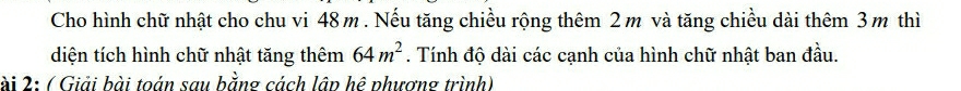 Cho hình chữ nhật cho chu vi 48m. Nếu tăng chiều rộng thêm 2m và tăng chiều dài thêm 3m thì 
diện tích hình chữ nhật tăng thêm 64m^2. Tính độ dài các cạnh của hình chữ nhật ban đầu. 
ài 2: ( Giải bài toán sau bằng cách lập hệ phương trình)