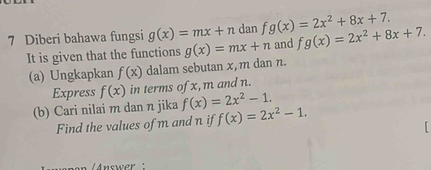 Diberi bahawa fungsi g(x)=mx+n dan fg(x)=2x^2+8x+7. 
It is given that the functions g(x)=mx+n and fg(x)=2x^2+8x+7. 
(a) Ungkapkan f(x) dalam sebutan x, m dan n. 
Express f(x) in terms ofx, m and n. 
(b) Cari nilai m dan n jika f(x)=2x^2-1. 
Find the values of m and n if f(x)=2x^2-1. 

en Answer :