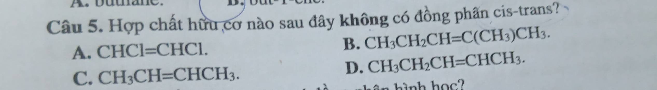 A, butnane.
Câu 5. Hợp chất hữu cơ nào sau đây không có đồng phần cis-trans?
A. CHCl=CHCl. B. CH_3CH_2CH=C(CH_3)CH_3.
C. CH_3CH=CHCH_3.
D. CH_3CH_2CH=CHCH_3. 
h h o ?