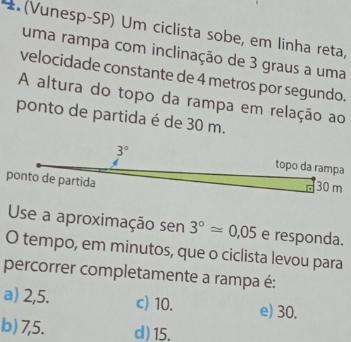 (Vunesp-SP) Um ciclista sobe, em linha reta,
uma rampa com inclinação de 3 graus a uma
velocidade constante de 4 metros por segundo.
A altura do topo da rampa em relação ao
ponto de partida é de 30 m.
Use a aproximação sen 3°approx 0,05 e responda.
O tempo, em minutos, que o ciclista levou para
percorrer completamente a rampa é:
a) 2,5. c) 10. e) 30.
b) 7,5. d) 15.