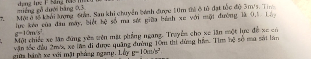 dụng lực F bằng bảo n ệ 
miếng gỗ dưới bằng 0, 3. 
7. Một ô tô khối lượng 6tấn. Sau khi chuyển bánh được 10m thì ô tô đạt tốc độ 3m/s. Tính 
lực kéo của đàu máy, biết hệ số ma sát giữa bánh xe với mặt đường là 0,1. Lây
g=10m/s^2. 
Một chiếc xe lăn đứng yên trên mặt phẳng ngang. Truyền cho xe lăn một lực để xe có 
vận tốc đầu 2m/s, xe lăn đi được quãng đường 10m thì dừng hẳn. Tìm hệ số ma sát lăn 
giữa bánh xe với mặt phẳng ngang. Lây g=10m/s^2.