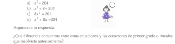 a) x^2=204
b) x^2+8=204
c) 8x^2=204
d) x^2+8x=204
Argumenta tu respuesta.
¿Qué diferencia encuentras entre estas ecuaciones y las ecuaciones de primer grado o lineales
que resolviste anteriormente?