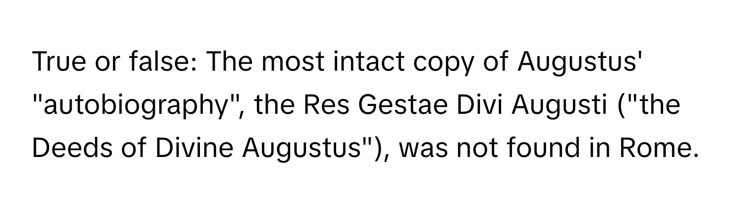 True or false: The most intact copy of Augustus' "autobiography", the Res Gestae Divi Augusti ("the Deeds of Divine Augustus"), was not found in Rome.