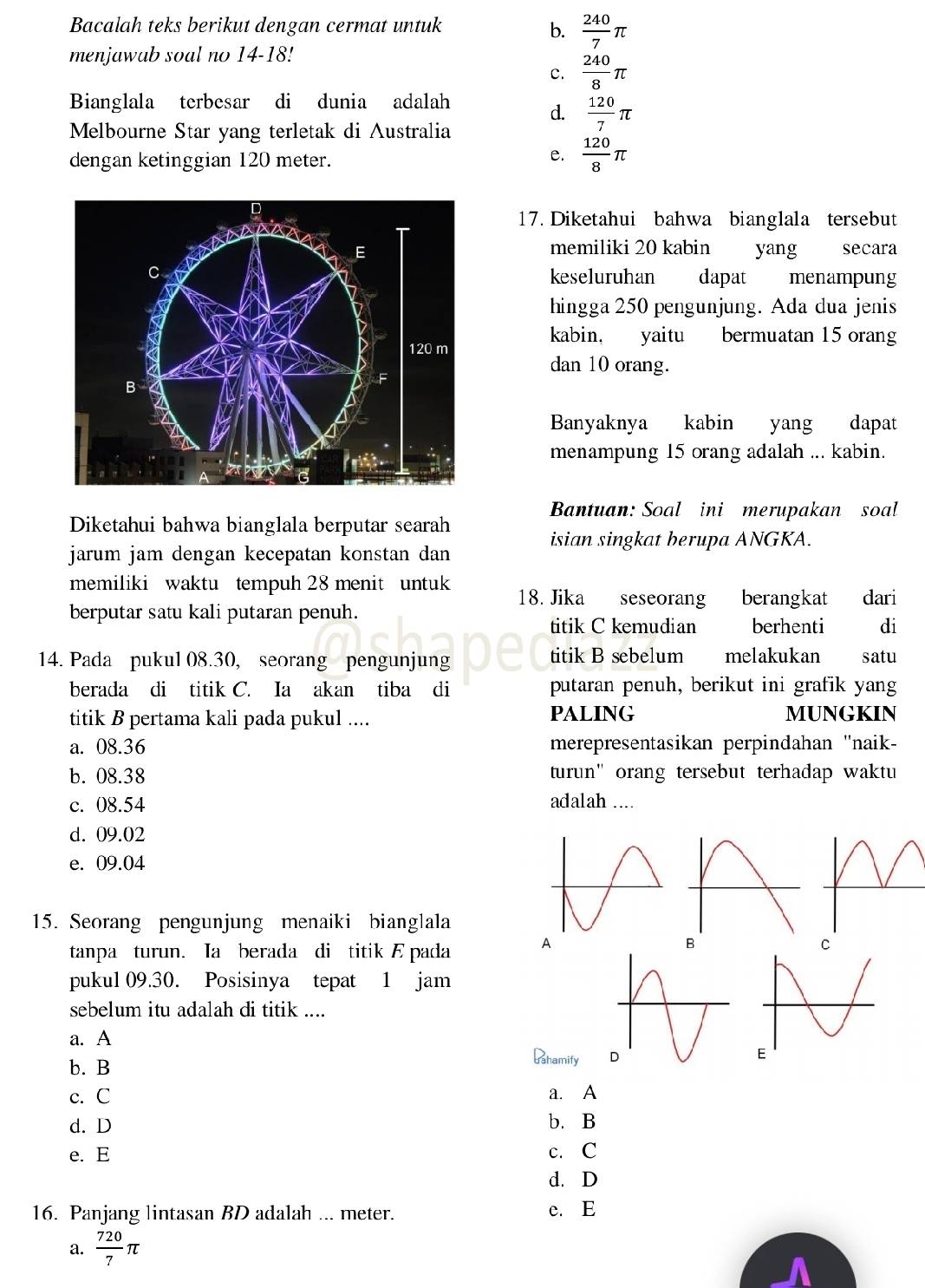 Bacalah teks berikut dengan cermat untuk b.  240/7 π
menjawab soal no 14-18!
c.  240/8 π
Bianglala terbesar di dunia adalah
d.  120/7 π
Melbourne Star yang terletak di Australia
dengan ketinggian 120 meter.
e.  120/8 π
17. Diketahui bahwa bianglala tersebut
memiliki 20 kabin yang secara
keseluruhan dapat menampung
hingga 250 pengunjung. Ada dua jenis
kabin, yaitu bermuatan 15 orang
dan 10 orang.
Banyaknya  kabin yang dapat
menampung 15 orang adalah ... kabin.
Bantuan: Soal ini merupakan soal
Diketahui bahwa bianglala berputar searah
isian singkat berupa ANGKA.
jarum jam dengan kecepatan konstan dan 
memiliki waktu tempuh 28 menit untuk 18. Jika seseorang berangkat dari
berputar satu kali putaran penuh.
titik C kemudian berhenti di
14. Pada pukul 08.30, seorang pengunjung titik B sebelum melakukan satu
berada di titik C. Ia akan tiba di putaran penuh, berikut ini grafik yang
titik B pertama kali pada pukul .... PALING MUNGKIN
a. 08.36 merepresentasikan perpindahan 'naik-
b. 08.38 turun" orang tersebut terhadap waktu
c. 08.54 adalah ....
d. 09.02
e. 09.04
15. Seorang pengunjung menaiki bianglala
tanpa turun. Ia berada di titik E pada A
B
pukul 09.30. Posisinya tepat 1 jam
sebelum itu adalah di titik ....
a. A
b. B
Phamify
c. C a. A
d. D b. B
e. E c. C
d. D
16. Panjang lintasan BD adalah ... meter. e. E
a.  720/7 π