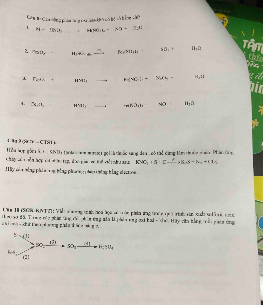 Cân bằng phản ứng oxi hóa-khử có hệ số bằng chữ
1. M+HNO_3 to M(NO_3)_n+NO+H_2O
2. FexOy+ H_2SO_4xrightarrow to Fe_2(SO_4)_3+ □  SO_2+ x_X,_X)(-1) H_2O
Tận
thin
3. Fe_3O_4+ HNO_3 to Fe(NO_3)_3+N_xO_y+ ,... H_2O
4. Fe_xO_y+ HNO_3 to Fe(NO_3)_3+NO+H_2O
Câu 9 (SGV - CTST):
Hỗn hợp gồm S,C,KNO_3 (potassium nitrate) gọi là thuốc sung đen , có thể dùng làm thuốc pháo. Phản ứng
cháy của hỗn hợp rất phức tạp, đơn giản có thể viết như sau: KNO_3+S+Cxrightarrow l^0K_2S+N_2+CO_2
Hãy cân bằng phản ứng bằng phương pháp thăng bằng electron.
Câu 10 (SGK-KNTT): Viết phương trình hoá học của các phản ứng trong quá trình sản xuất sulfuric acid
theo sơ đồ. Trong các phản ứng đó, phản ứng nào là phản ứng oxi hoá - khử. Hãy cân bằng mỗi phản ứng
oxi hoá - khử theo phương pháp thăng bằng e.
beginarrayr Ssim (1) to endarray beginarrayr So_2xrightarrow (3)SO_3xrightarrow (4)H_2SO_4