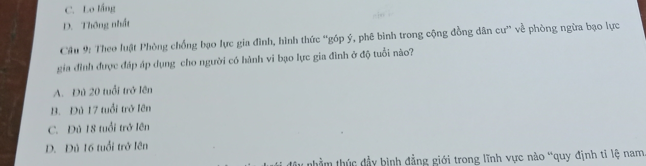 C. Lo lắng
gin i
D. Thông nhất
Câu 9: Theo luật Phòng chống bạo lực gia đình, hình thức “góp ý, phê bình trong cộng đồng dân cư” về phòng ngừa bạo lực
gia đình được đáp áp dụng cho người có hành vi bạo lực gia đình ở độ tuổi nào?
A. Đù 20 tuổi trở lên
B. Đủ 17 tuổi trở lên
C. Đủ 18 tuổi trở lên
D. Đủ 16 tuổi trở lên
nhằm thúc đầy bình đẳng giới trong lĩnh vực nào “quy định tỉ lệ nam