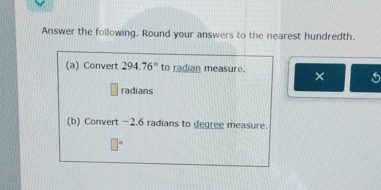 Answer the following. Round your answers to the nearest hundredth. 
(a) Convert 294.76° to radian measure. 
× 
radians 
(b) Convert -2.6 radians to degree measure.
□°