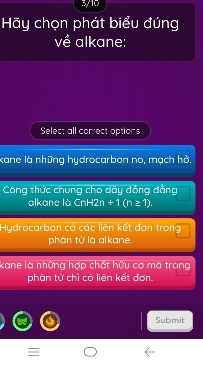 3/10
Hy chọn phát biểu đúng
về alkane:
Select all correct options
kane là những hydrocarbon no, mạch hở.
Công thức chung cho dãy đồng đẳng
alkane là CnH2n+1(n≥ 1).
Hydrocarbon có các liên kết đơn trong
phân tử là alkane.
kane là những hợp chất hữu cơ mà trong
phân tử chỉ có liên kết đơn.
Submit