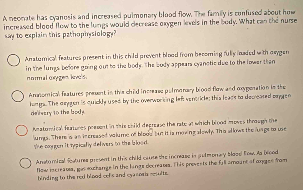 A neonate has cyanosis and increased pulmonary blood flow. The family is confused about how
increased blood flow to the lungs would decrease oxygen levels in the body. What can the nurse
say to explain this pathophysiology?
Anatomical features present in this child prevent blood from becoming fully loaded with oxygen
in the lungs before going out to the body. The body appears cyanotic due to the lower than
normal oxygen levels.
Anatomical features present in this child increase pulmonary blood flow and oxygenation in the
lungs. The oxygen is quickly used by the overworking left ventricle; this leads to decreased oxygen
delivery to the body.
Anatomical features present in this child decrease the rate at which blood moves through the
lungs. There is an increased volume of blood but it is moving slowly. This allows the lungs to use
the oxygen it typically delivers to the blood.
Anatomical features present in this child cause the increase in pulmonary blood flow. As blood
flow increases, gas exchange in the lungs decreases. This prevents the full amount of oxygen from
binding to the red blood cells and cyanosis results.