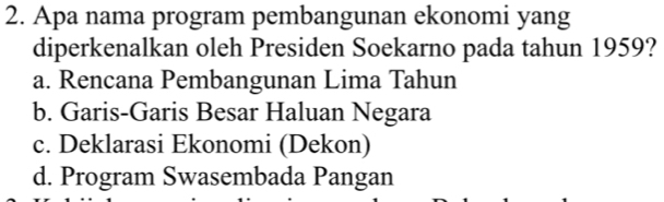 Apa nama program pembangunan ekonomi yang
diperkenalkan oleh Presiden Soekarno pada tahun 1959?
a. Rencana Pembangunan Lima Tahun
b. Garis-Garis Besar Haluan Negara
c. Deklarasi Ekonomi (Dekon)
d. Program Swasembada Pangan