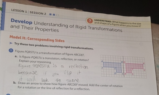 LESSON 1 | SESSION 2 
UNDERSTAND: What happens to the size 
and shape of a figure when you move it? 
Develop Understanding of Rigid Transformations 
and Their Properties 
Model It: Corresponding Sides 
Try these two problems involving rigid transformations. 
Figure PQRSTU is a transformation of figure ABCDEF. 
. Is figure PQRSTU a translation, reflection, or rotation? 
Explain your reasoning. 
b. Draw an arrow to show how figure ABCDEF moved. Add the center of rotation 
for a rotation or the line of reflection for a reflection.