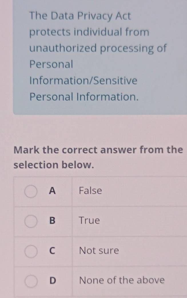 The Data Privacy Act
protects individual from
unauthorized processing of
Personal
Information/Sensitive
Personal Information.
Mark the correct answer from the
selection below.
A False
B True
C Not sure
D None of the above