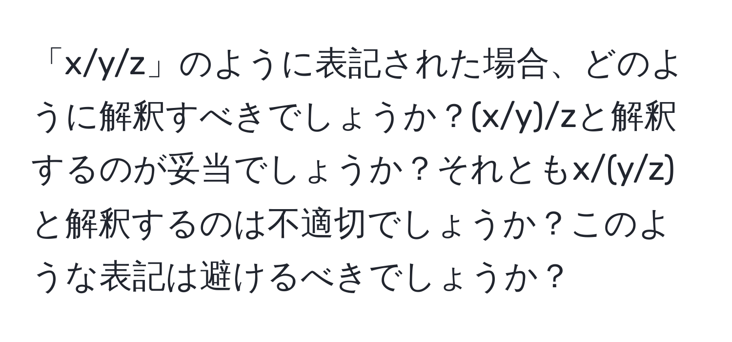 「x/y/z」のように表記された場合、どのように解釈すべきでしょうか？(x/y)/zと解釈するのが妥当でしょうか？それともx/(y/z)と解釈するのは不適切でしょうか？このような表記は避けるべきでしょうか？