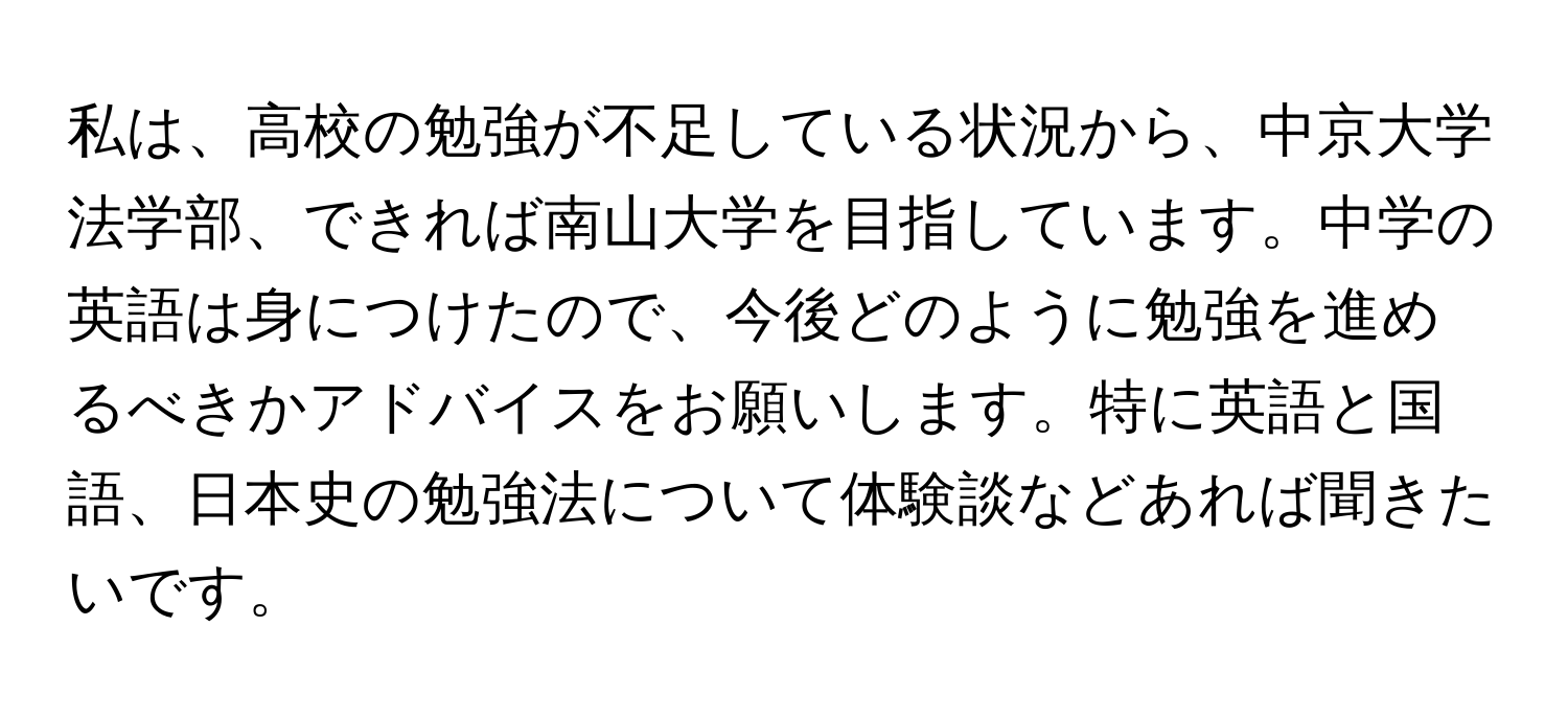 私は、高校の勉強が不足している状況から、中京大学法学部、できれば南山大学を目指しています。中学の英語は身につけたので、今後どのように勉強を進めるべきかアドバイスをお願いします。特に英語と国語、日本史の勉強法について体験談などあれば聞きたいです。