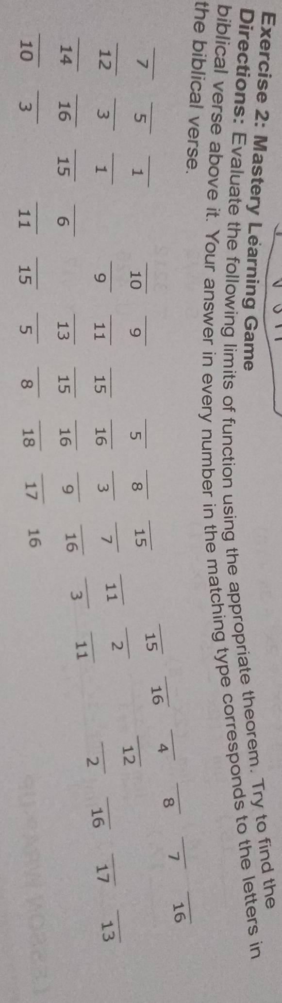 Mastery Learning Game 
Directions: Evaluate the following limits of function using the appropriate theorem. Try to find the 
biblical verse above it. Your answer in every number in the matching type corresponds to the letters in 
_ 
the biblical verse. 
_ 
_ 
_ 
_ 
_ 
_ 
__ 
_ 
_ 15 _ 16 _ 4 _ 8 7 16
_ 
_
7 5 1
_
10 9 5 8 15
_ 
__ 
_ 
_ 
_ 
_
12 3 1 ____ 16 3 7 __ 17 13
9 11 15 _ 16
_ 
_ 
_ 
_ 
_ 
_ 
_ 11
14 16 _ 15 __ 15 16 9 16
_ 
_ 
_ 
10 _3 _ 11 _ 15 __8 18 17 16