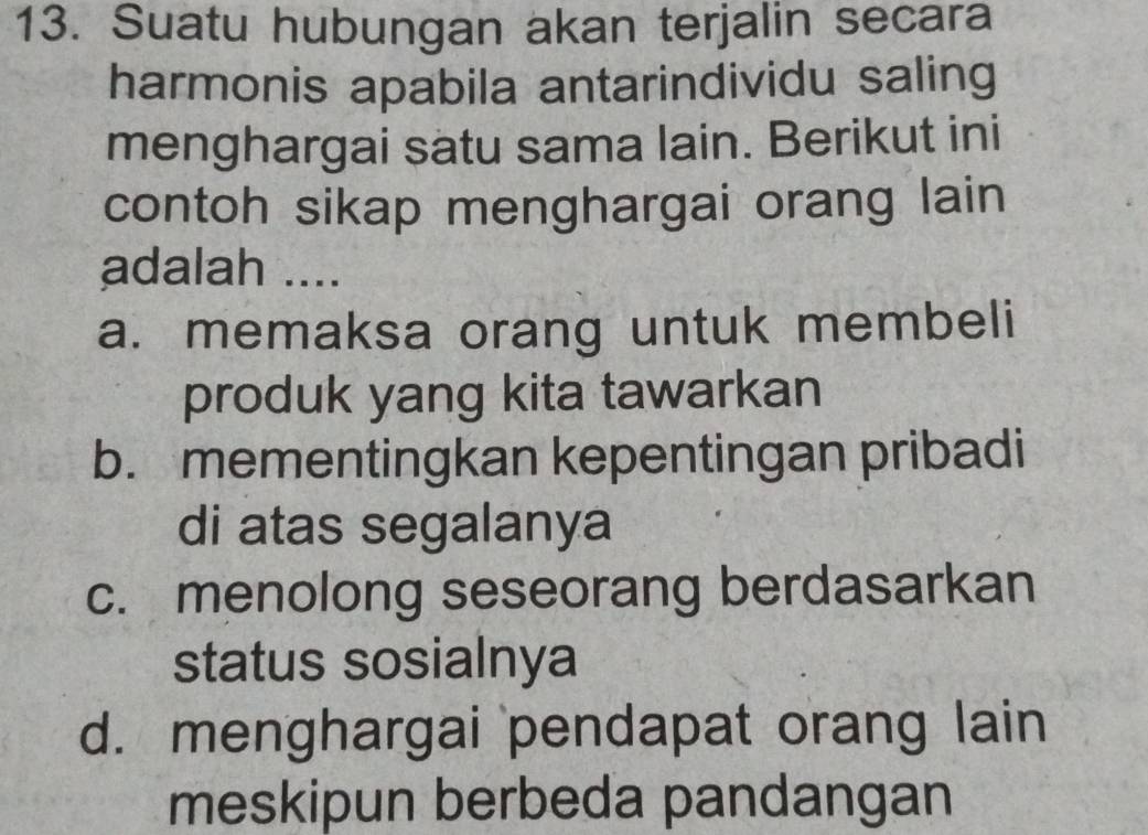 Suatu hubungan akan terjalin secara
harmonis apabila antarindividu saling
menghargai satu sama lain. Berikut ini
contoh sikap menghargai orang lain
adalah ....
a. memaksa orang untuk membeli
produk yang kita tawarkan
b. mementingkan kepentingan pribadi
di atas segalanya
c. menolong seseorang berdasarkan
status sosialnya
d. menghargai pendapat orang lain
meskipun berbeda pandangan