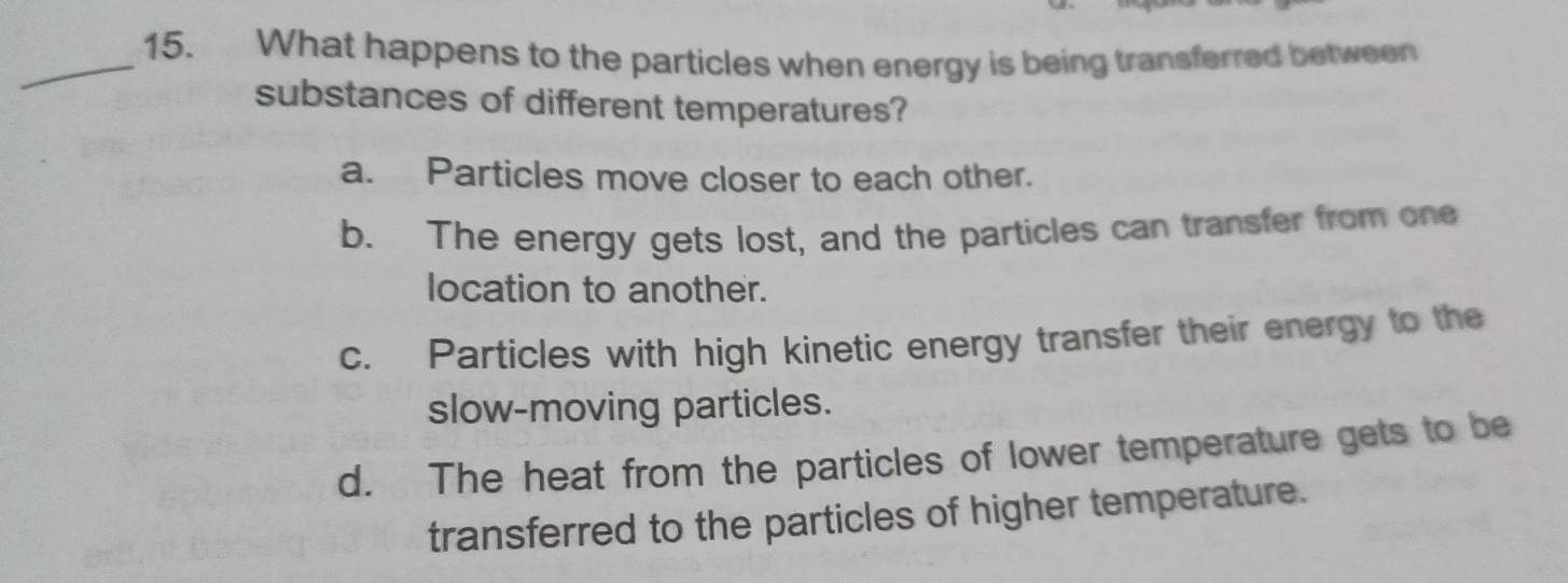 What happens to the particles when energy is being transferred between
substances of different temperatures?
a. Particles move closer to each other.
b. The energy gets lost, and the particles can transfer from one
location to another.
c. Particles with high kinetic energy transfer their energy to the
slow-moving particles.
d. The heat from the particles of lower temperature gets to be
transferred to the particles of higher temperature.