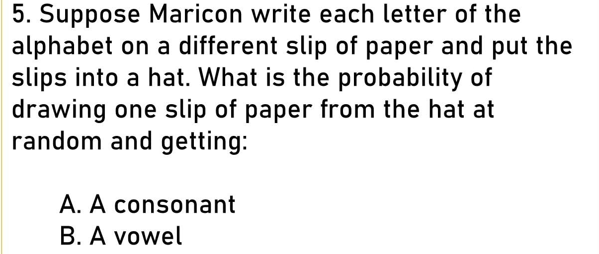 Suppose Maricon write each letter of the 
alphabet on a different slip of paper and put the 
slips into a hat. What is the probability of 
drawing one slip of paper from the hat at 
random and getting: 
A. A consonant 
B. A vowel