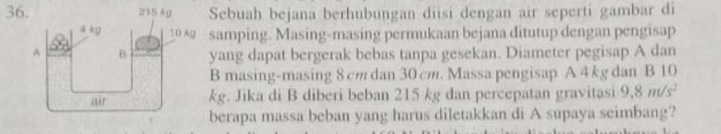 Sebuah bejana berhubungan diisi dengan air seperti gambar di 
samping. Masing-masing permukaan bejana ditutup dengan pengisap 
yang dapat bergerak bebas tanpa gesekan. Diameter pegisap A dan 
B masing-masing 8 cm dan 30 cm. Massa pengisap A 4kg dan B 10
kg. Jika di B diberi beban 215 kg dan percepatan gravitasi 9,8m/s^2
berapa massa beban yang harus diletakkan di A supaya seimbang?