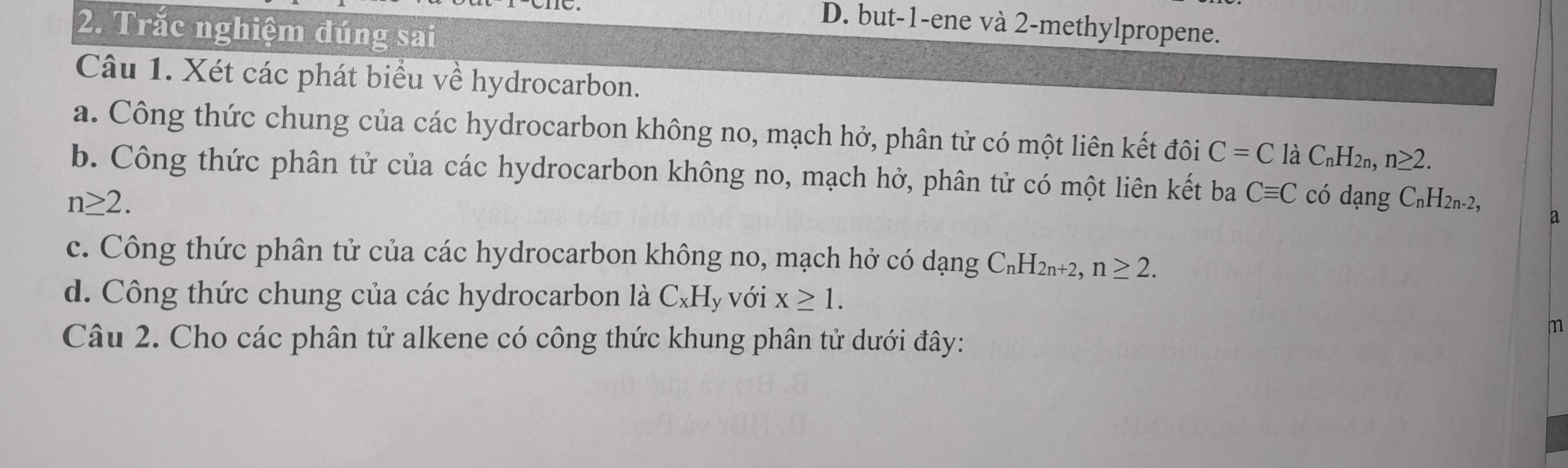 Trắc nghiệm đúng sai 
D. but -1 -ene và 2 -methylpropene. 
Câu 1. Xét các phát biểu về hydrocarbon. 
a. Công thức chung của các hydrocarbon không no, mạch hở, phân tử có một liên kết đôi C=C ldot aC_nH_2n, n≥ 2. 
b. Công thức phân tử của các hydrocarbon không no, mạch hở, phân tử có một liên kết ba Cequiv C
n≥ 2. có dạng C_nH_2n-2, 
a 
c. Công thức phân tử của các hydrocarbon không no, mạch hở có dạng C_nH_2n+2, n≥ 2. 
d. Công thức chung của các hydrocarbon là C_xH y Với x≥ 1. 
Câu 2. Cho các phân tử alkene có công thức khung phân tử dưới đây: 
m