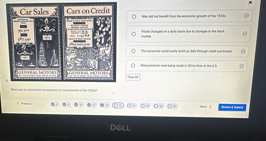 Men did not benefit from the economic growth of the 1920s.
Prices changed on a daily basis due to changes in the stock
market.
The consumer could easily build up debt through credit purchases.
More products were being made in China than in the U.S.
Clear All
d consequence of consumerism in the 1920s?
《 Previous Review & Submit
10 " 12 13 15 16 17 , , , Next >