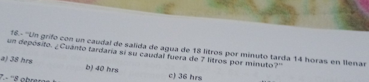 16.- ''Un grifo con un caudal de salida de agua de 18 litros por minuto tarda 14 horas en llenar
un depósito. ¿Cuánto tardaría si su caudal fuera de 7 litros por minuto?''
a) 38 hrs b) 40 hrs
7.- ' 8 obrer
c) 36 hrs