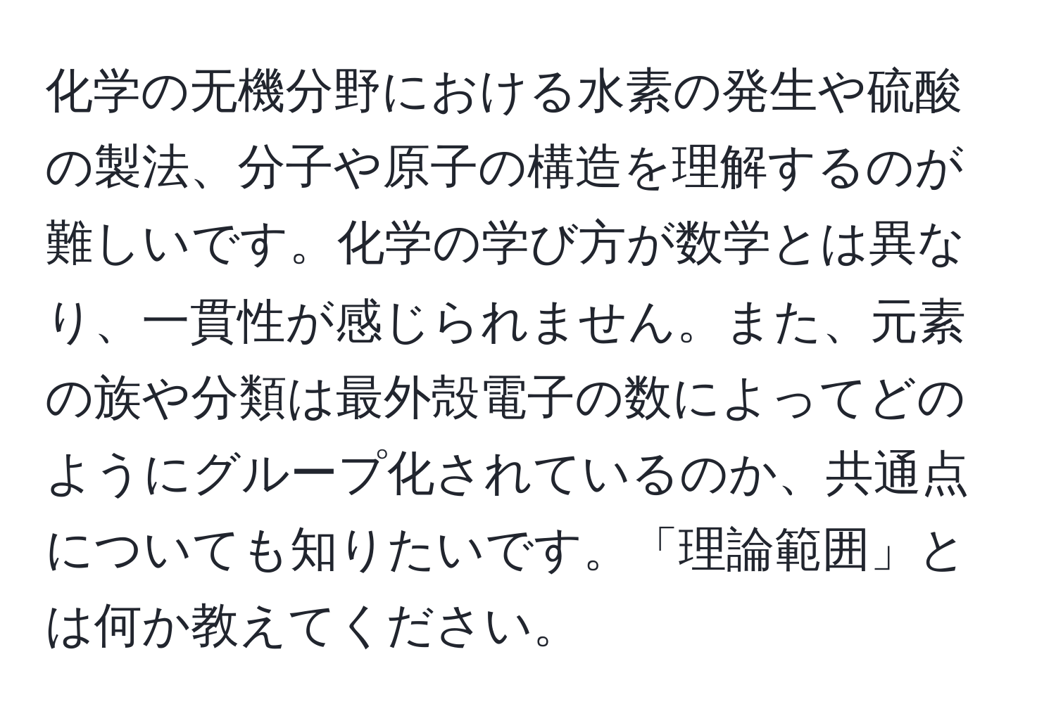 化学の无機分野における水素の発生や硫酸の製法、分子や原子の構造を理解するのが難しいです。化学の学び方が数学とは異なり、一貫性が感じられません。また、元素の族や分類は最外殻電子の数によってどのようにグループ化されているのか、共通点についても知りたいです。「理論範囲」とは何か教えてください。