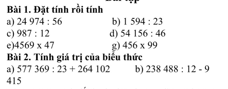 Đặt tính rồi tính 
a) 24974:56 b) 1594:23
c) 987:12 d) 54156:46
e) 4569* 47 g) 456* 99
Bài 2. Tính giá trị của biểu thức 
a) 577369:23+264102 b) 238488:12-9
415