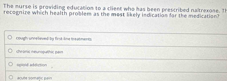 The nurse is providing education to a client who has been prescribed naltrexone. Th
recognize which health problem as the most likely indication for the medication?
cough unrelieved by first-line treatments
chronic neuropathic pain
opioid addiction
acute somatic pain