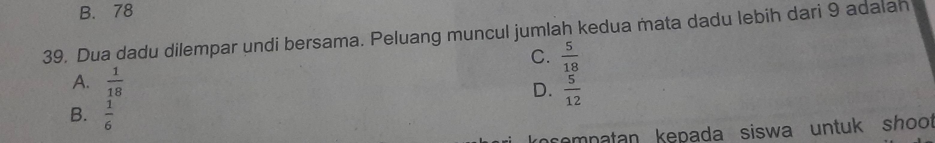 B. 78
39. Dua dadu dilempar undi bersama. Peluang muncul jumlah kedua mata dadu lebih dari 9 adalah
C.  5/18 
A.  1/18 
D.  5/12 
B.  1/6 
premnatan kepada siswa untuk shoot