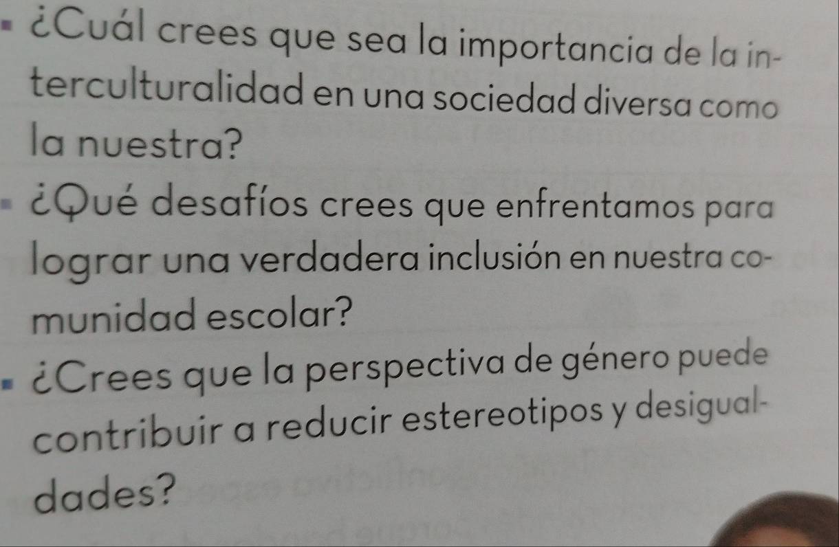 ¿Cuál crees que sea la importancia de la in- 
terculturalidad en una sociedad diversa como 
la nuestra? 
¿Qué desafíos crees que enfrentamos para 
lograr una verdadera inclusión en nuestra co- 
munidad escolar? 
¿Crees que la perspectiva de género puede 
contribuir a reducir estereotipos y desigual- 
dades?