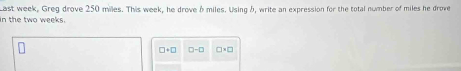 Last week, Greg drove 250 miles. This week, he drove b miles. Using h, write an expression for the total number of miles he drove 
in the two weeks.
□ +□ □ -□ □ * □