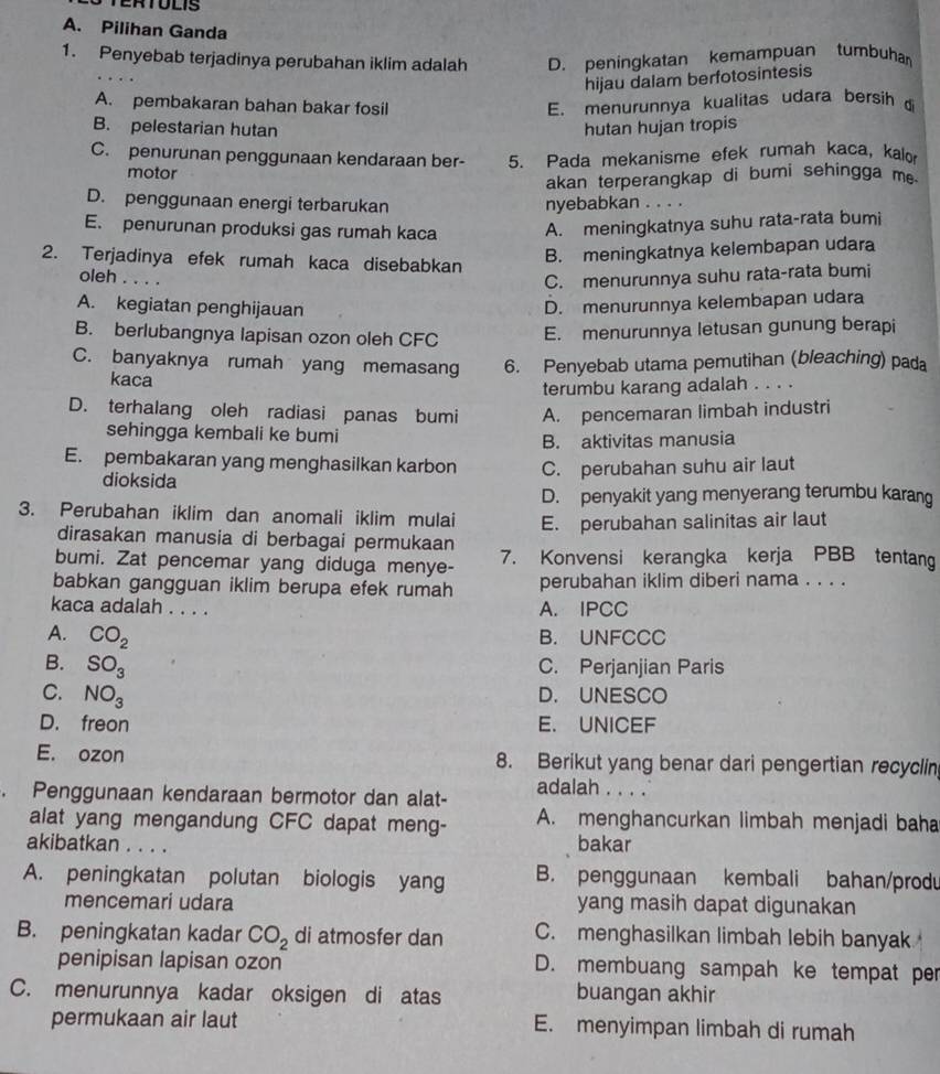 TERTOLIS
A. Pilihan Ganda
1. Penyebab terjadinya perubahan iklim adalah D. peningkatan kemampuan tumbuha
hijau dalam berfotosintesis
A. pembakaran bahan bakar fosil E. menurunnya kualitas udara bersih  
B. pelestarian hutan hutan hujan tropis
C. penurunan penggunaan kendaraan ber- 5. Pada mekanisme efek rumah kaca, kalo
motor
akan terperangkap di bumi sehingga m.
D. penggunaan energi terbarukan nyebabkan . . . .
E. penurunan produksi gas rumah kaca A. meningkatnya suhu rata-rata bumi
2. Terjadinya efek rumah kaca disebabkan
B. meningkatnya kelembapan udara
oleh .
C. menurunnya suhu rata-rata bumi
A. kegiatan penghijauan D. menurunnya kelembapan udara
B. berlubangnya lapisan ozon oleh CFC E. menurunnya letusan gunung berapi
C. banyaknya rumah yang memasang 6. Penyebab utama pemutihan (bleaching) pada
kaca
terumbu karang adalah . . . .
D. terhalang oleh radiasi panas bumi A. pencemaran limbah industri
sehingga kembali ke bumi
B. aktivitas manusia
E. pembakaran yang menghasilkan karbon C. perubahan suhu air laut
dioksida
D. penyakit yang menyerang terumbu karang
3. Perubahan iklim dan anomali iklim mulai E. perubahan salinitas air laut
dirasakan manusia di berbagai permukaan
bumi. Zat pencemar yang diduga menye- 7. Konvensi kerangka kerja PBB tentang
babkan gangguan iklim berupa efek rumah perubahan iklim diberi nama . . . .
kaca adalah . . . . A. IPCC
A. CO_2
B. UNFCCC
B. SO_3 C. Perjanjian Paris
C. NO_3 D. UNESCO
D. freon E. UNICEF
E. ozon 8. Berikut yang benar dari pengertian recyclin
. Penggunaan kendaraan bermotor dan alat- adalah . . . .
alat yang mengandung CFC dapat meng- A. menghancurkan limbah menjadi baha
akibatkan . . . . bakar
A. peningkatan polutan biologis yang B. penggunaan kembali bahan/produ
mencemari udara yang masih dapat digunakan
B. peningkatan kadar CO_2 di atmosfer dan C. menghasilkan limbah lebih banyak
penipisan lapisan ozon D. membuang sampah ke tempat per
C. menurunnya kadar oksigen di atas buangan akhir
permukaan air laut E. menyimpan limbah di rumah