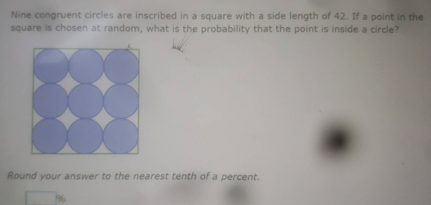 Nine congruent circles are inscribed in a square with a side length of 42. If a point in the 
square is chosen at random, what is the probability that the point is inside a circle? 
Round your answer to the nearest tenth of a percent.
%