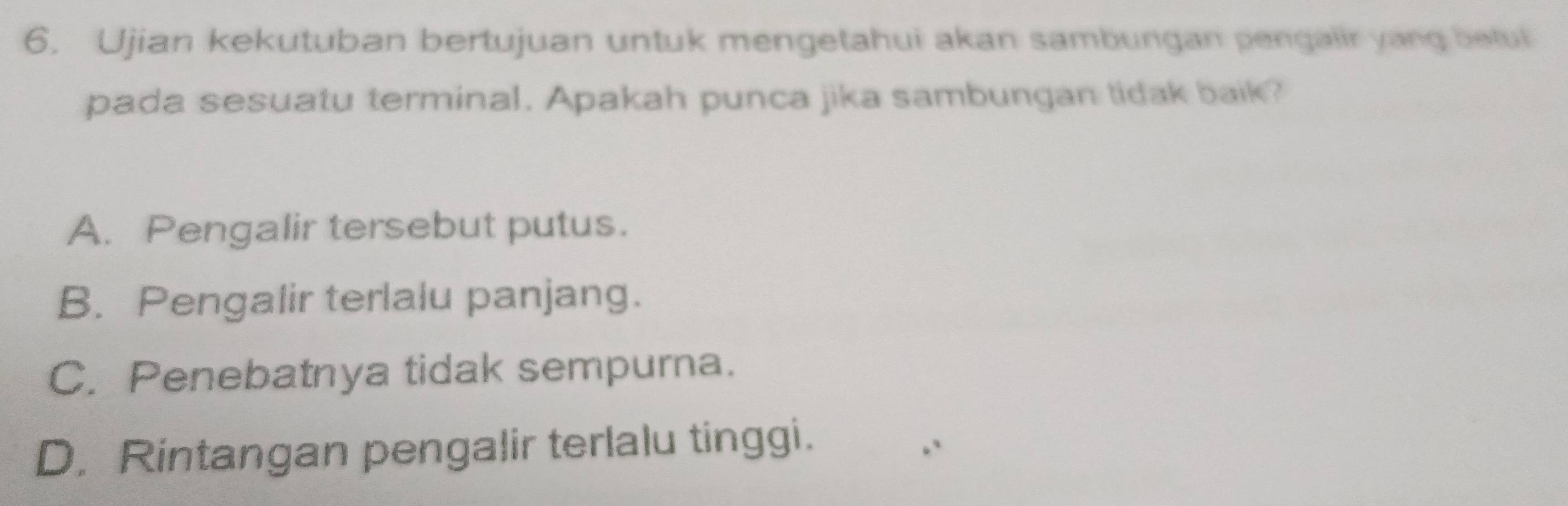 Ujian kekutuban bertujuan untuk mengetahui akan sambungan pengalir yang betul
pada sesuatu terminal. Apakah punca jika sambungan tidak baik?
A. Pengalir tersebut putus.
B. Pengalir terlalu panjang.
C. Penebatnya tidak sempurna.
D. Rintangan pengalir terlalu tinggi.