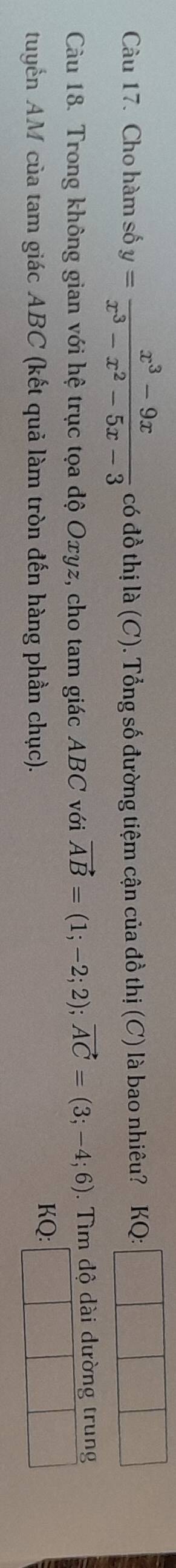 Cho hàm số y= (x^3-9x)/x^3-x^2-5x-3  có đồ thị a(C 0. Tổng số đường tiệm cận của đồ thị (C) là bao nhiêu? KQ:
Càu 18. Trong không gian với hệ trục tọa độ Oxyz, cho tam giác ABC với vector AB=(1;-2;2); vector AC=(3;-4;6). Tìm dộ dài dường trung
tuyển AM của tam giác ABC (kết quả làm tròn đến hàng phần chục).
KQ :