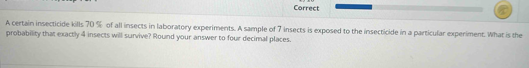 Correct 
A certain insecticide kills 70 % of all insects in laboratory experiments. A sample of 7 insects is exposed to the insecticide in a particular experiment. What is the 
probability that exactly 4 insects will survive? Round your answer to four decimal places.