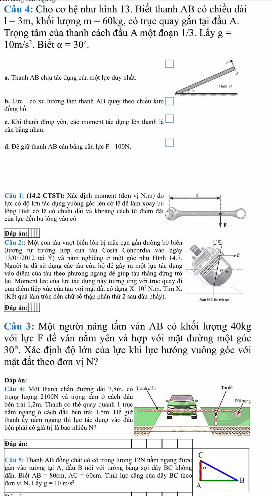 Cho cơ hệ như hình 13. Biết thanh AB có chiều dài
1=3m , khối lượng m=60kg , có trục quay gắn tại đầu A.
Trọng tâm của thanh cách đầu A một đoạn 1/3. Lấy g=
10m/s^2. Biết alpha =30°.
F
B
a. Thanh AB chịu tác dụng của một lực duy nhất.
Hinh13
b. Lực có xu hướng làm thanh AB quay theo chiều kim □
đồng hồ.
c. Khi thanh đứng yên, các moment tác dụng lên thanh là □
cân bằng nhau.
d. Để giữ thanh AB cân bằng cần lực F=100N.
□
Câu 1: (14.2 CTST): Xác định moment (đơn vị N.m) 
lực có độ lớn tác dụng vuông góc lên cờ lê để làm xoay 
lông Biết cờ lê có chiều dài và khoảng cách từ điểm đ
của lực đến bu lông vào cỡ
Đáp án:
Câu 2:: Một con tàu vượt biển lớn bị mắc cạn gần đường bờ biển
(tương tự trường hợp của tàu Costa Concordia vào ngày
13/01/2012 tại Ý) và nằm nghiêng ở một góc như Hình 14.7
Người ta đã sử dụng các tàu cứu hộ để gây ra một lực tác dụng
vào điểm của tàu theo phương ngang đề giúp tàu thăng đứng trở
lại. Moment lực của lực tác dụng này tương ứng với trục quay đi
qua điểm tiếp xúc của tàu với mặt đất có dạng X. 10^7N.m. Tìm X.
(Kết quả làm tròn đến chữ số thập phân thứ 2 sau dấu phầy).
Đáp án:
Câu 3: Một người nâng tấm ván AB có khối lượng 40kg
với lực F để ván nằm yên và hợp với mặt đường một góc
30°. Xác định độ lớn của lực khi lực hướng vuông góc với
mặt đất theo đơn vị N?
Đáp án:
Câu 4: Một thanh chắn đường dài 7,8m
trọng lượng 2100N và trọng tâm ở cách 
bên trái 1,2m. Thanh có thể quay quanh 1 
nằm ngang ở cách đầu bên trái 1,5m. Đề
thanh ấy nằm ngang thì lực tác dụng vào 
bên phải có giá trị là bao nhiêu N?