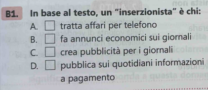 B1. In base al testo, un “inserzionista” è chi:
A. □ tratta affari per telefono
B. □ fa annunci economici sui giornali
C. □ crea pubblicità per i giornali
D. □ pubblica sui quotidiani informazioni
a pagamento