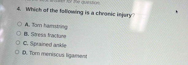 best answer for the question.
4. Which of the following is a chronic injury?
A. Torn hamstring
B. Stress fracture
C. Sprained ankle
D. Torn meniscus ligament