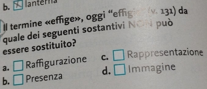 b. lanterna
Il termine «effige», oggi “effigie» (v. 131) da
quale dei seguenti sostantivi NON può
essere sostituito?
a. □ Raffigurazione C. □ Rappresentazione
d. □ Immagine
b. □ Presenza