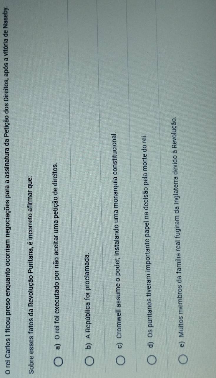 rei Carlos I ficou preso enquanto ocorriam negociações para a assinatura da Petição dos Direitos, após a vitória de Naseby.
Sobre esses fatos da Revolução Puritana, é incorreto afirmar que:
a) O rei foi executado por não aceitar uma petição de direitos.
b) A República foi proclamada.
c) Cromwell assume o poder, instalando uma monarquia constitucional.
d) Os puritanos tiveram importante papel na decisão pela morte do rei.
e) Muitos membros da família real fugiram da Inglaterra devido à Revolução.