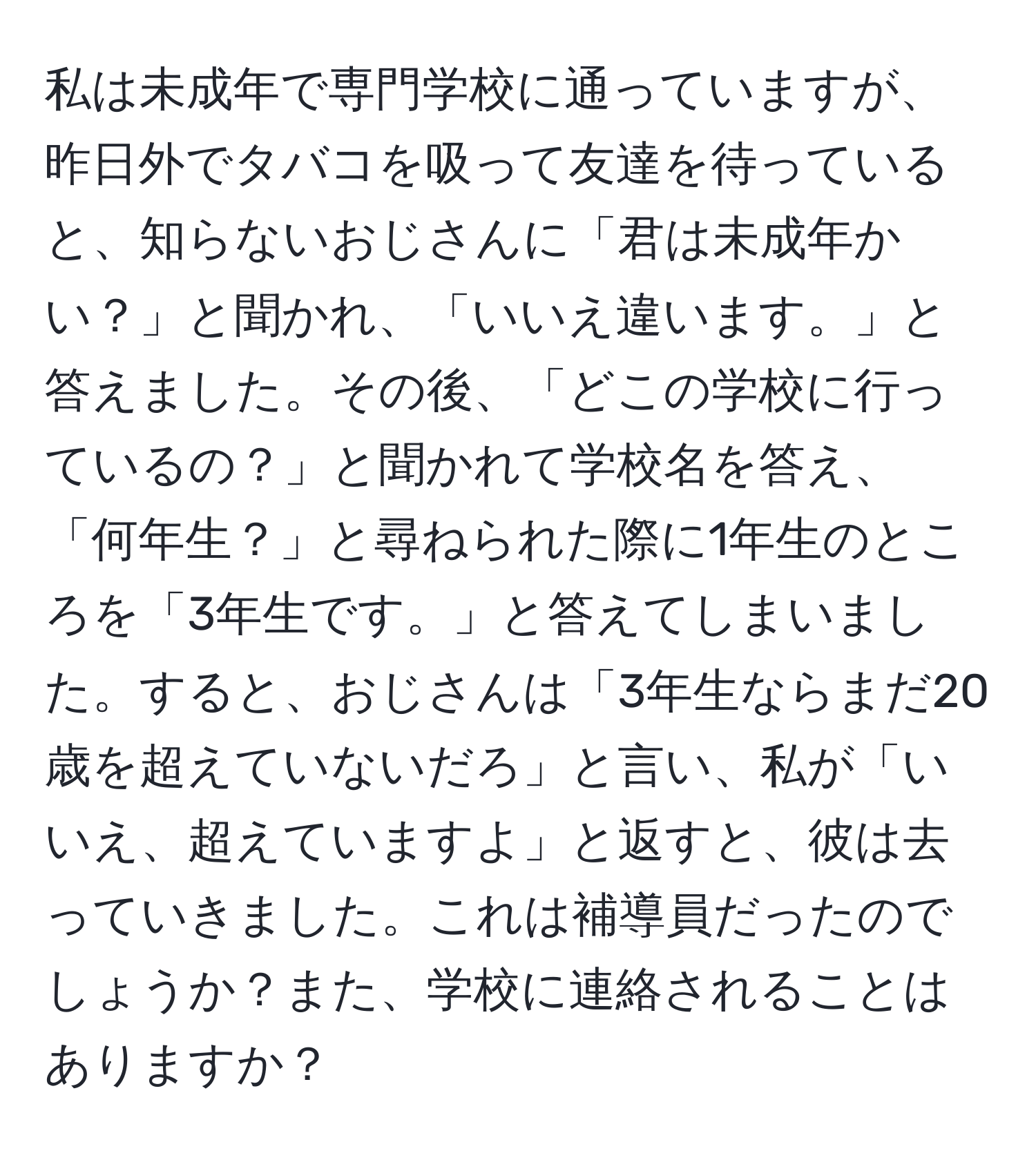 私は未成年で専門学校に通っていますが、昨日外でタバコを吸って友達を待っていると、知らないおじさんに「君は未成年かい？」と聞かれ、「いいえ違います。」と答えました。その後、「どこの学校に行っているの？」と聞かれて学校名を答え、「何年生？」と尋ねられた際に1年生のところを「3年生です。」と答えてしまいました。すると、おじさんは「3年生ならまだ20歳を超えていないだろ」と言い、私が「いいえ、超えていますよ」と返すと、彼は去っていきました。これは補導員だったのでしょうか？また、学校に連絡されることはありますか？