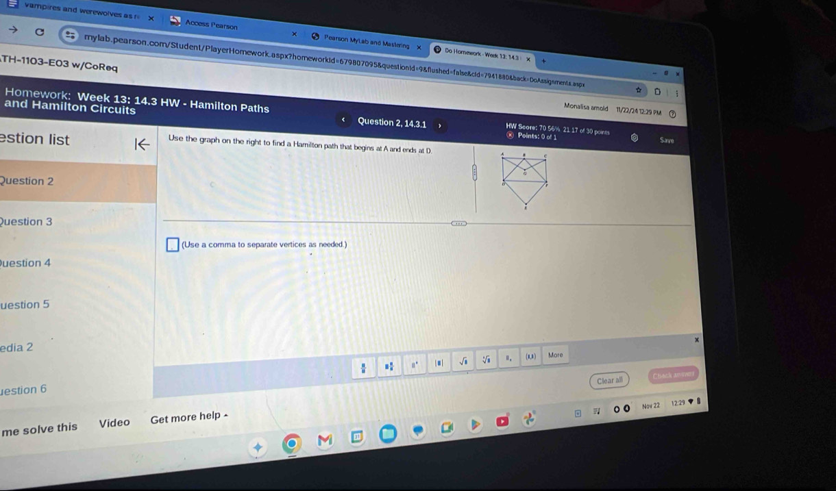 vampires and werewolves as r Access Pearson Pearson MyLab and Mastering 
Do Hornework - Week 13: 14.3 
C mylab.pearson.com/Student/PlayerHomework.aspx?homeworkid=679807095&question1d=9&flushed=false&cid=7941880&back=DoAssignments.aspx 
TH-1103-E03 w/CoReq 
Monalisa amold 11/22/24 12:29 PM 
Homework: Week 13: 14.3 HW - Hamilton Paths HW Score: 70 56% 21 17 of 30 points 
and Hamilton Circuits Question 2, 14.3.1 Save 
estion list 
× Points: 0 of 1 
Use the graph on the right to find a Hamilton path that begins at A and ends at D
Question 2 
Question 3 
(Use a comma to separate vertices as needed.) 
uestion 4 
uestion 5 
edia 2 
a° | ■ | √i sqrt[3](8) (0,8) More 
Clear all Chack answe 
estion 6 
Nov 22 12:2 
me solve this Video Get more help -