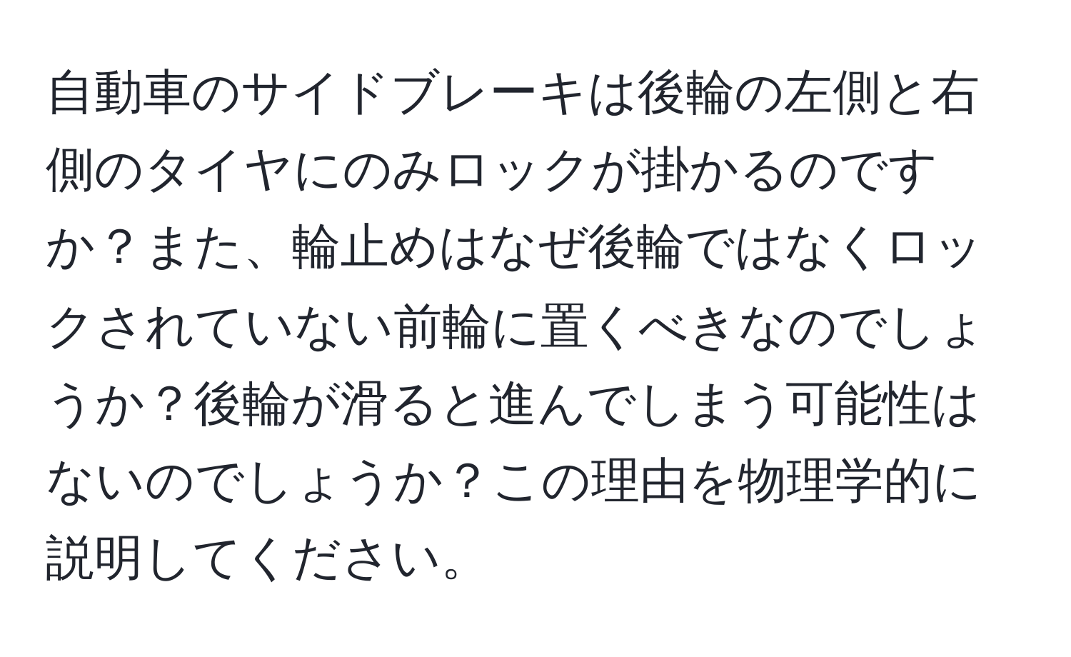 自動車のサイドブレーキは後輪の左側と右側のタイヤにのみロックが掛かるのですか？また、輪止めはなぜ後輪ではなくロックされていない前輪に置くべきなのでしょうか？後輪が滑ると進んでしまう可能性はないのでしょうか？この理由を物理学的に説明してください。