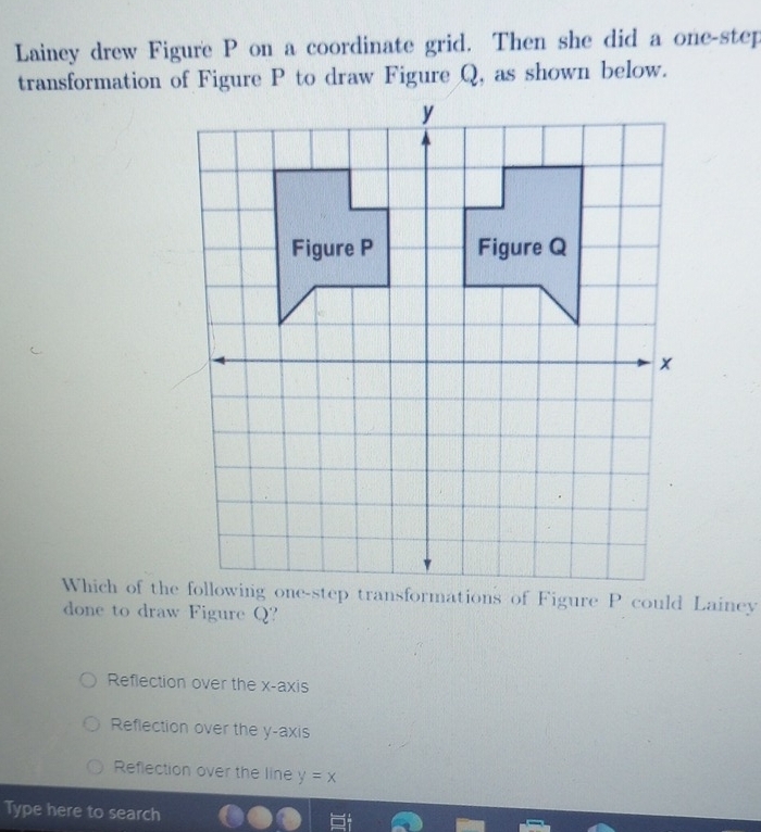 Lainey drew Figure P on a coordinate grid. Then she did a one-step
transformation of Figure P to draw Figure Q, as shown below.
Which of the following one-step transformations of Figure P could Lainey
done to draw Figure Q?
Reflection over the x-axis
Reflection over the y-axis
Reflection over the line y=x
Type here to search